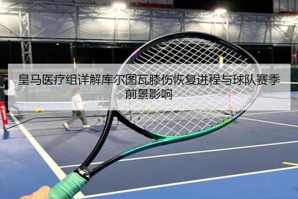 皇马医疗组详解库尔图瓦膝伤恢复进程与球队赛季前景影响