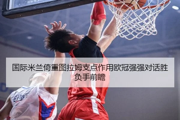 国际米兰倚重图拉姆支点作用欧冠强强对话胜负手前瞻