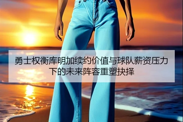 勇士权衡库明加续约价值与球队薪资压力下的未来阵容重塑抉择