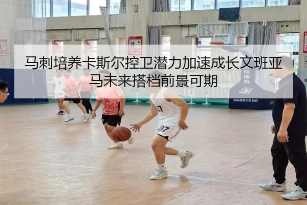 马刺培养卡斯尔控卫潜力加速成长文班亚马未来搭档前景可期