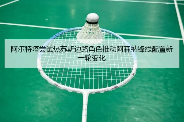 阿尔特塔尝试热苏斯边路角色推动阿森纳锋线配置新一轮变化